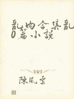 乱肉合集乱500篇小说