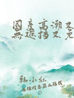 国产高潮又爽又无遮挡又免费