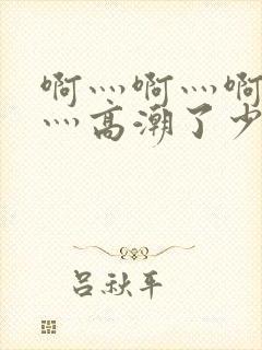 啊灬啊灬啊灬啊灬高潮了少妇在线五十