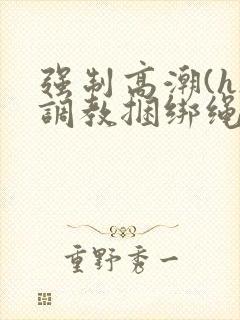 强制高潮(h)调教捆绑绳子女小说