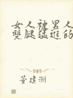 女人被男人扒开双腿猛进的视频