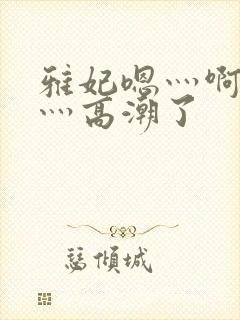 雅妃嗯灬啊灬快灬高潮了