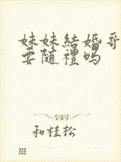 妹妹结婚哥哥需要随礼吗