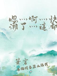 嗯灬啊灬快灬高潮了灬这都有水萝莉社