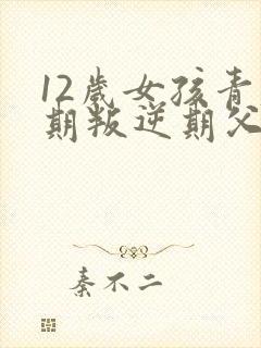 12岁女孩青春期叛逆期父母怎么做