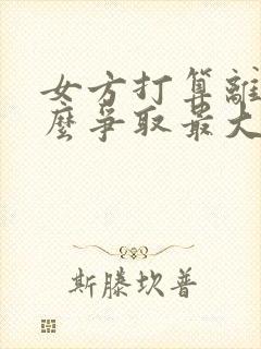 女方打算离婚怎么争取最大利益