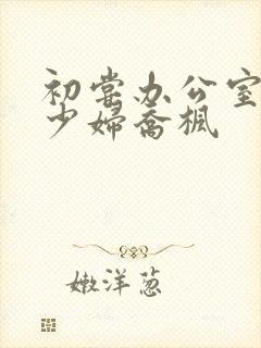 初尝办公室人妻少妇乔枫