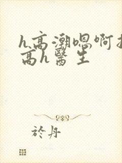 h高潮嗯啊抽搐高h医生