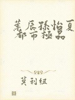 叶辰孙怡夏若雪 都市极品