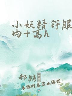 小妖精舒服吗+肉+高h