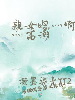 亲女嗯灬啊灬快灬高潮