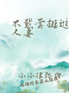 不戴套挺进朋友人妻