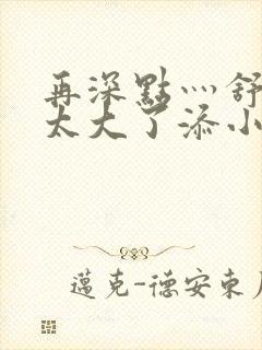 再深点灬舒服灬太大了添小书