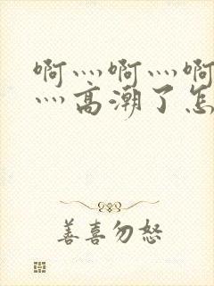 啊灬啊灬啊灬快灬高潮了怎么办