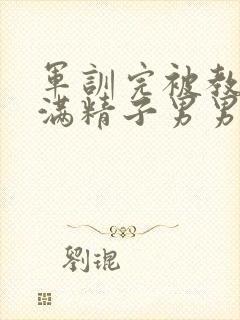 军训完被教官灌满精子男男