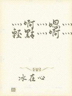 灬啊灬嗯灬啊灬轻点灬啊灬嗯视频