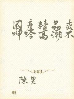 国产精品爽到爆呻吟高潮不挺