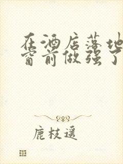 在酒店落地玻璃窗前做强了你