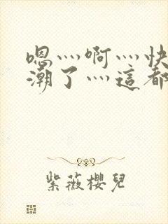 嗯灬啊灬快灬高潮了灬这都有水视频