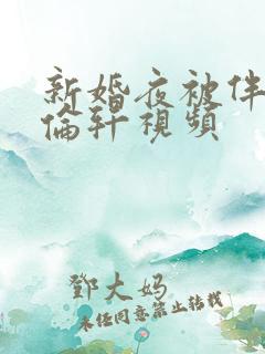 新婚夜被伴郎强伦轩视频