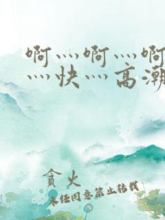 啊灬啊灬啊灬啊灬快灬高潮了视频