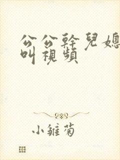 公公干儿媳妇直叫视频