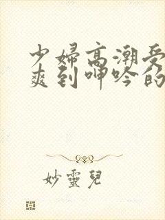 少妇高潮受不了爽到呻吟的