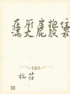 在厨房抱住岳丰满大屁股最新章节