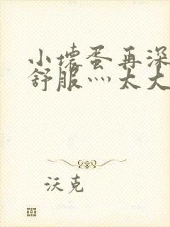 小坏蛋再深点灬舒服灬太大了视频