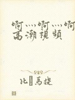 啊灬啊灬啊灬快高潮视频