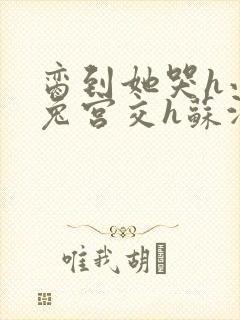 脔到她哭h小白兔宫交h苏沫