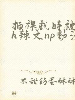 拍裸戏时被c了h辣文np动漫