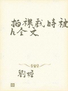 拍裸戏时被c了h全文