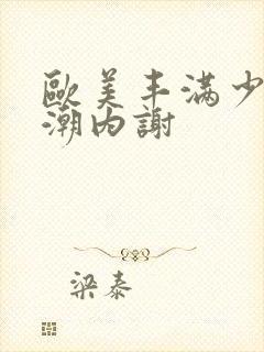 欧美丰满少妇高潮内谢