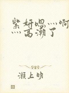 紫妍嗯灬啊灬快灬高潮了