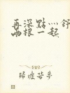 再深点灬舒服灬两根一起