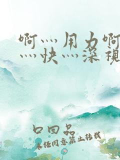 啊灬用力啊灬啊灬快灬深视频