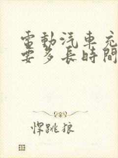 电动汽车充电需要多长时间充满