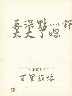 再深点灬舒服灬太大了嗯