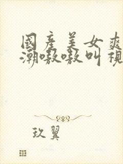 国产美女爽到高潮嗷嗷叫视频