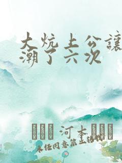 大炕上公让我高潮了六次