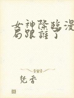 女神降临漫画结局跟谁了