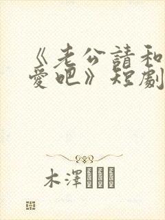 《老公请和我恋爱吧》短剧在线观看