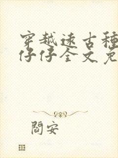 穿越远古种田生仔仔全文免费阅读