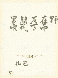 男朋友在野外猛吃我下面