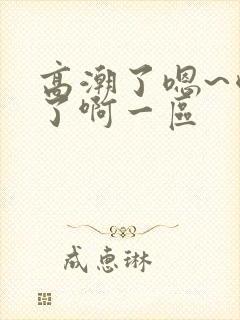 高潮了嗯~喷水了啊一区