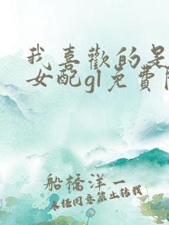 我喜欢的是恶毒女配gl免费阅读