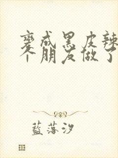 变成黑皮辣妹后个朋友做了无删