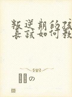 叛逆期的孩子家长该如何教育