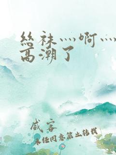 丝袜灬啊灬快灬高潮了